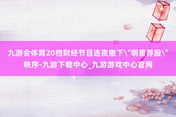 九游会体育20档财经节目连夜撤下