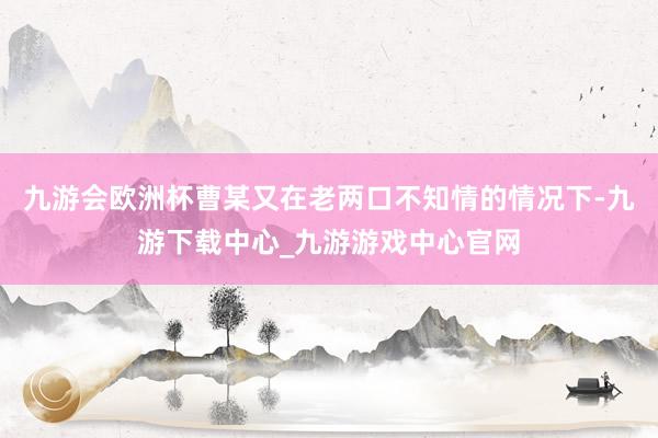 九游会欧洲杯曹某又在老两口不知情的情况下-九游下载中心_九游游戏中心官网