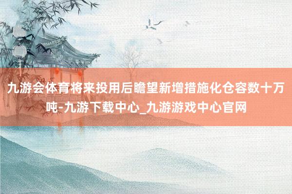 九游会体育将来投用后瞻望新增措施化仓容数十万吨-九游下载中心_九游游戏中心官网