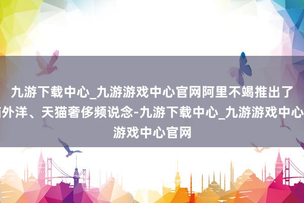 九游下载中心_九游游戏中心官网阿里不竭推出了天猫外洋、天猫奢侈频说念-九游下载中心_九游游戏中心官网