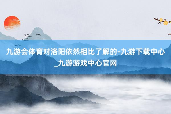 九游会体育对洛阳依然相比了解的-九游下载中心_九游游戏中心官网