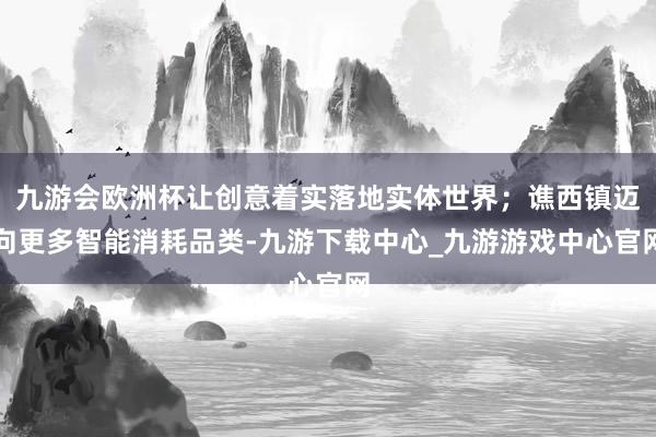 九游会欧洲杯让创意着实落地实体世界；谯西镇迈向更多智能消耗品类-九游下载中心_九游游戏中心官网