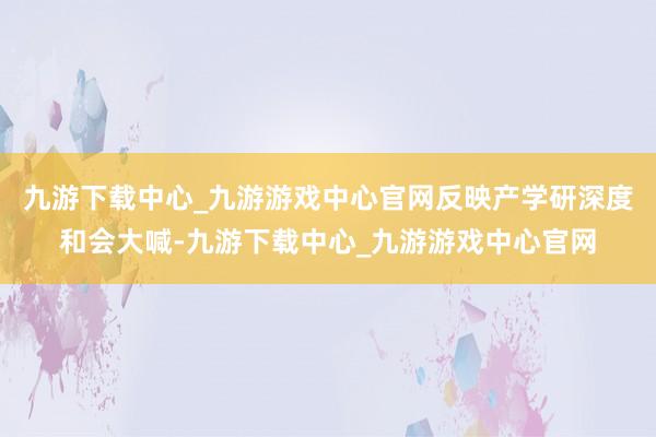 九游下载中心_九游游戏中心官网反映产学研深度和会大喊-九游下载中心_九游游戏中心官网