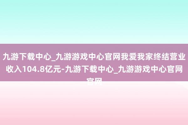 九游下载中心_九游游戏中心官网我爱我家终结营业收入104.8亿元-九游下载中心_九游游戏中心官网