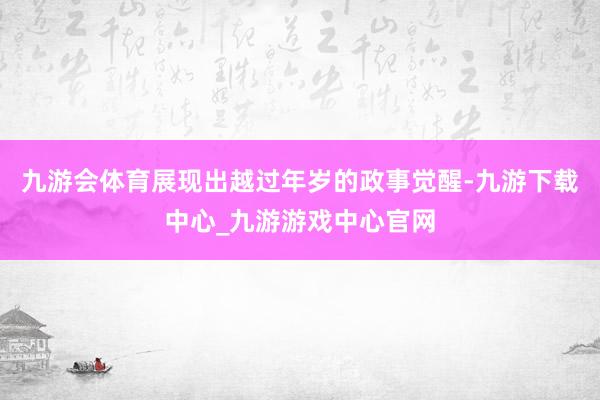 九游会体育展现出越过年岁的政事觉醒-九游下载中心_九游游戏中心官网