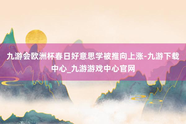 九游会欧洲杯春日好意思学被推向上涨-九游下载中心_九游游戏中心官网