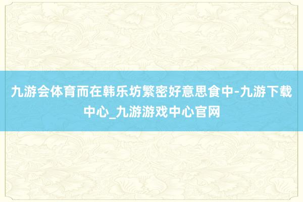 九游会体育而在韩乐坊繁密好意思食中-九游下载中心_九游游戏中心官网
