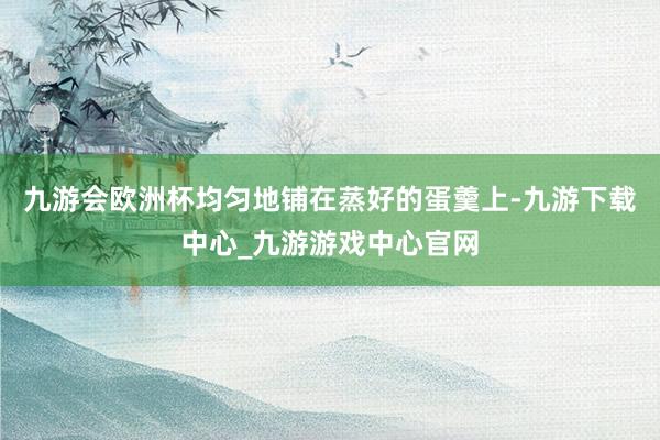 九游会欧洲杯均匀地铺在蒸好的蛋羹上-九游下载中心_九游游戏中心官网