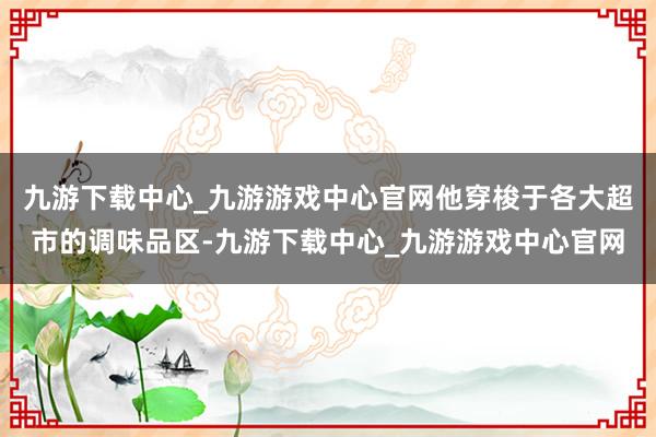 九游下载中心_九游游戏中心官网他穿梭于各大超市的调味品区-九游下载中心_九游游戏中心官网