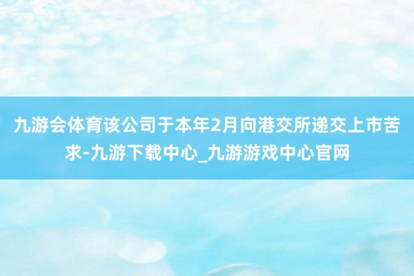 九游会体育该公司于本年2月向港交所递交上市苦求-九游下载中心_九游游戏中心官网