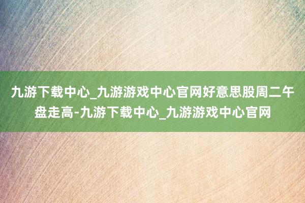 九游下载中心_九游游戏中心官网好意思股周二午盘走高-九游下载中心_九游游戏中心官网