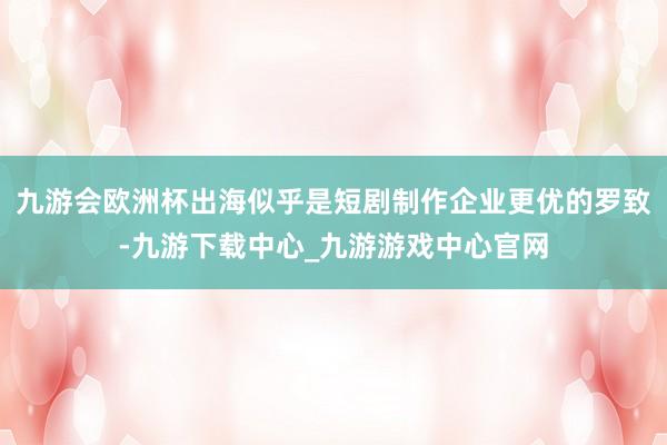 九游会欧洲杯出海似乎是短剧制作企业更优的罗致-九游下载中心_九游游戏中心官网