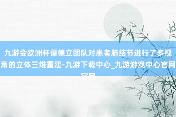 九游会欧洲杯谭德立团队对患者肺结节进行了多视角的立体三维重建-九游下载中心_九游游戏中心官网