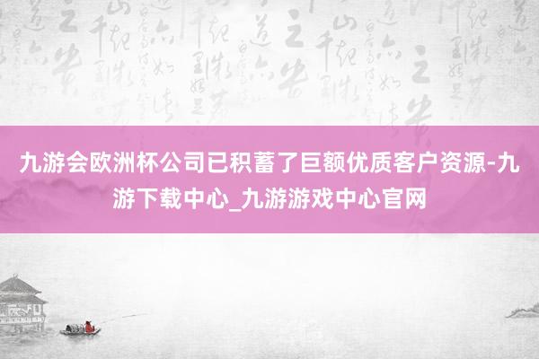 九游会欧洲杯公司已积蓄了巨额优质客户资源-九游下载中心_九游游戏中心官网