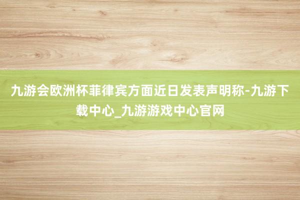 九游会欧洲杯菲律宾方面近日发表声明称-九游下载中心_九游游戏中心官网