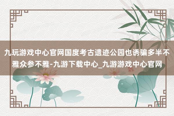 九玩游戏中心官网国度考古遗迹公园也诱骗多半不雅众参不雅-九游下载中心_九游游戏中心官网
