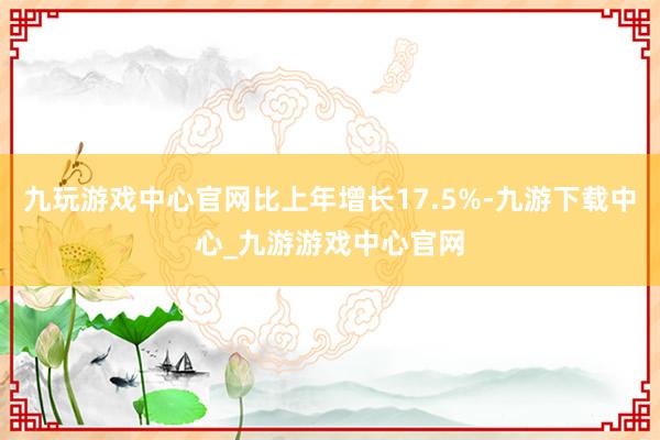 九玩游戏中心官网比上年增长17.5%-九游下载中心_九游游戏中心官网