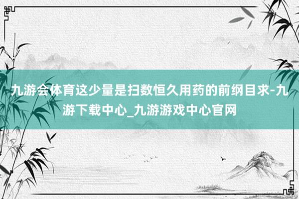 九游会体育这少量是扫数恒久用药的前纲目求-九游下载中心_九游游戏中心官网
