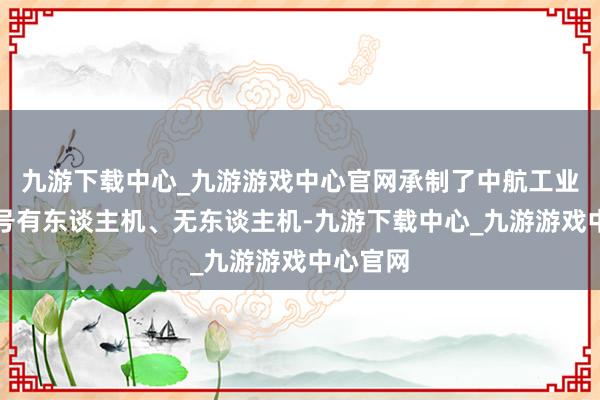 九游下载中心_九游游戏中心官网承制了中航工业多种型号有东谈主机、无东谈主机-九游下载中心_九游游戏中心官网