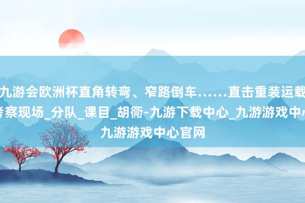 九游会欧洲杯直角转弯、窄路倒车……直击重装运载丝滑考察现场_分队_课目_胡衕-九游下载中心_九游游戏中心官网
