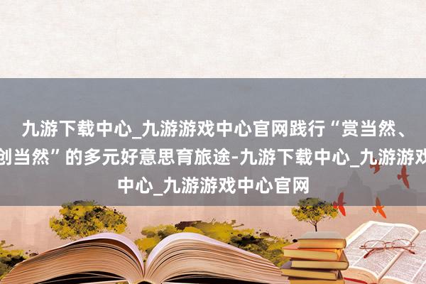 九游下载中心_九游游戏中心官网践行“赏当然、探当然、创当然”的多元好意思育旅途-九游下载中心_九游游戏中心官网