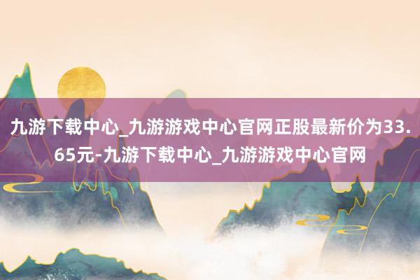 九游下载中心_九游游戏中心官网正股最新价为33.65元-九游下载中心_九游游戏中心官网