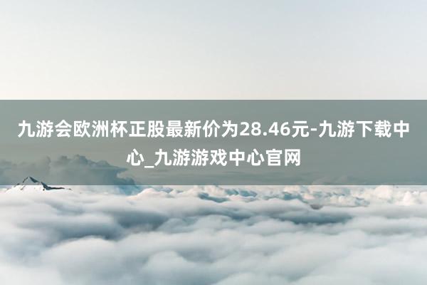 九游会欧洲杯正股最新价为28.46元-九游下载中心_九游游戏中心官网