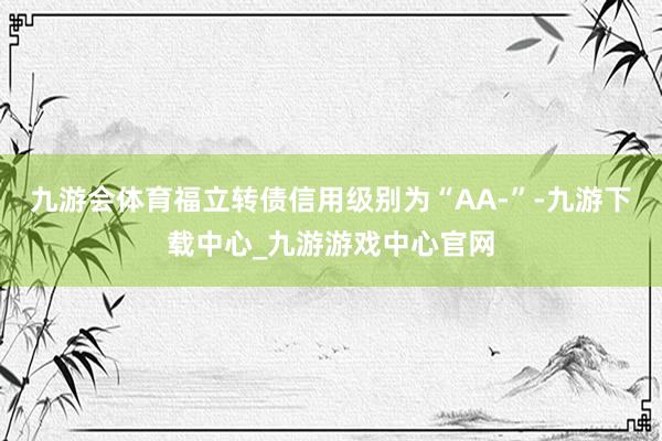 九游会体育福立转债信用级别为“AA-”-九游下载中心_九游游戏中心官网
