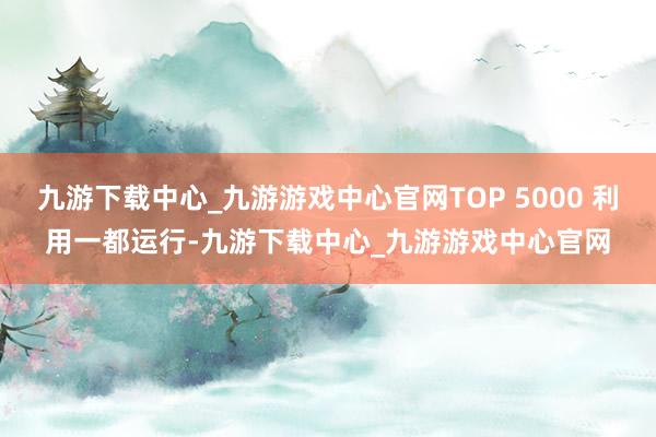 九游下载中心_九游游戏中心官网TOP 5000 利用一都运行-九游下载中心_九游游戏中心官网