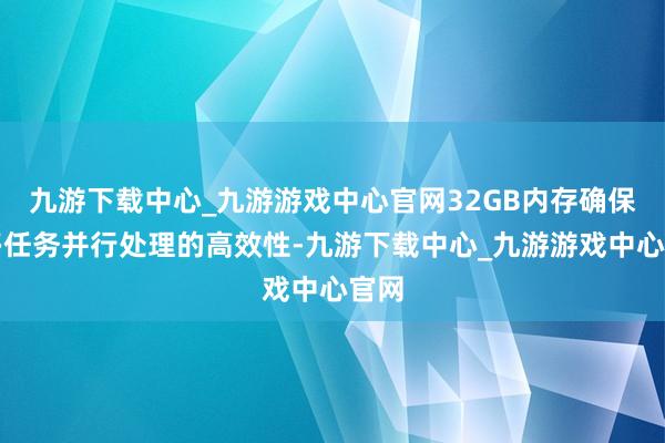 九游下载中心_九游游戏中心官网32GB内存确保了多任务并行处理的高效性-九游下载中心_九游游戏中心官网