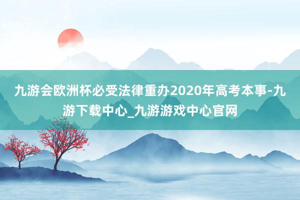 九游会欧洲杯必受法律重办2020年高考本事-九游下载中心_九游游戏中心官网