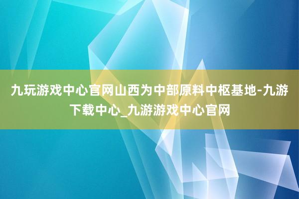 九玩游戏中心官网山西为中部原料中枢基地-九游下载中心_九游游戏中心官网