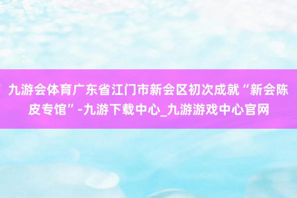 九游会体育广东省江门市新会区初次成就“新会陈皮专馆”-九游下载中心_九游游戏中心官网