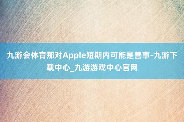 九游会体育那对Apple短期内可能是善事-九游下载中心_九游游戏中心官网