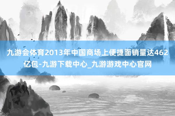 九游会体育2013年中国商场上便捷面销量达462亿包-九游下载中心_九游游戏中心官网
