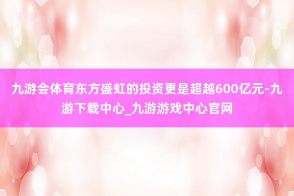 九游会体育东方盛虹的投资更是超越600亿元-九游下载中心_九游游戏中心官网