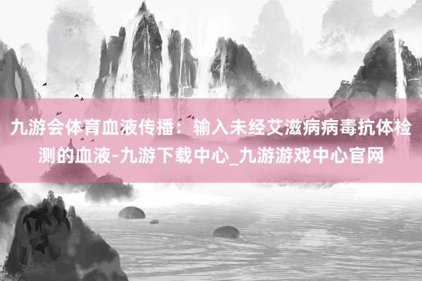 九游会体育血液传播:输入未经艾滋病病毒抗体检测的血液-九游下载中心_九游游戏中心官网